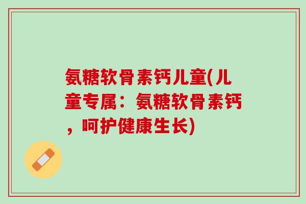 氨糖软骨素钙儿童(儿童专属：氨糖软骨素钙，呵护健康生长)