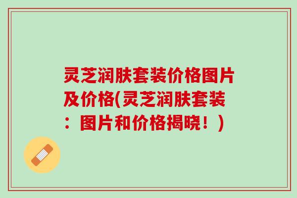 灵芝润肤套装价格图片及价格(灵芝润肤套装：图片和价格揭晓！)