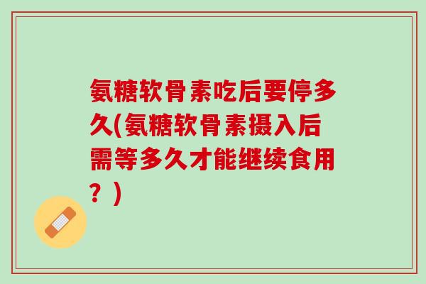 氨糖软骨素吃后要停多久(氨糖软骨素摄入后需等多久才能继续食用？)