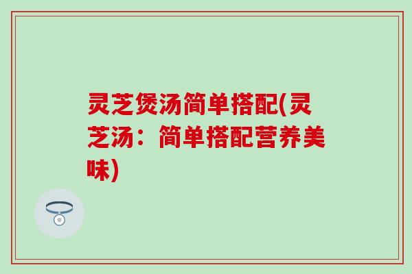 灵芝煲汤简单搭配(灵芝汤：简单搭配营养美味)