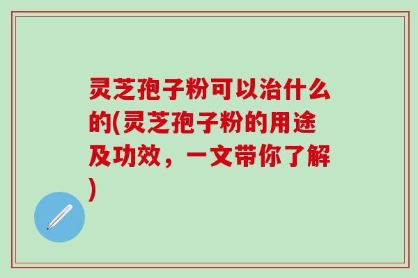 灵芝孢子粉可以治什么的(灵芝孢子粉的用途及功效，一文带你了解)