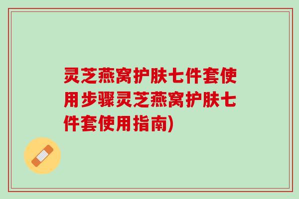 灵芝燕窝护肤七件套使用步骤灵芝燕窝护肤七件套使用指南)