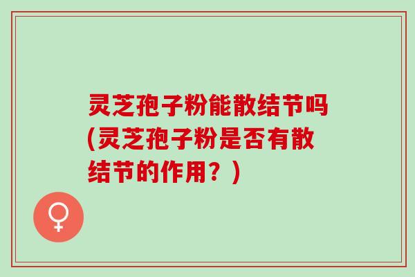 灵芝孢子粉能散结节吗(灵芝孢子粉是否有散结节的作用？)