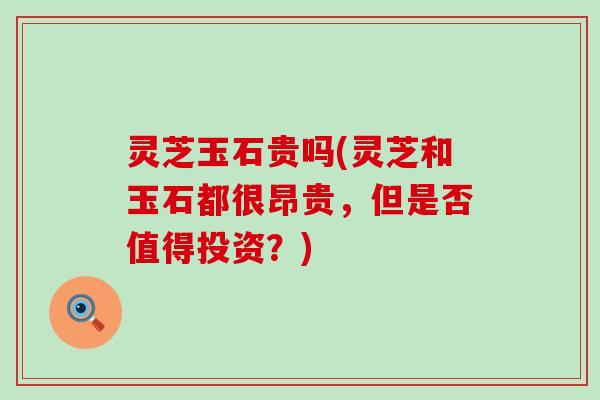 灵芝玉石贵吗(灵芝和玉石都很昂贵，但是否值得投资？)