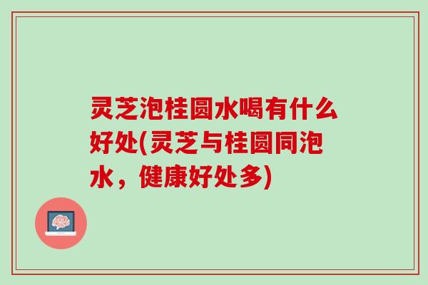 灵芝泡桂圆水喝有什么好处(灵芝与桂圆同泡水，健康好处多)