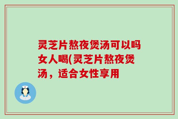 灵芝片熬夜煲汤可以吗女人喝(灵芝片熬夜煲汤，适合女性享用