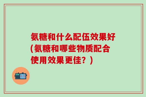 氨糖和什么配伍效果好(氨糖和哪些物质配合使用效果更佳？)