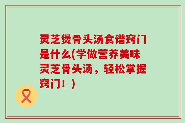 灵芝煲骨头汤食谱窍门是什么(学做营养美味灵芝骨头汤，轻松掌握窍门！)