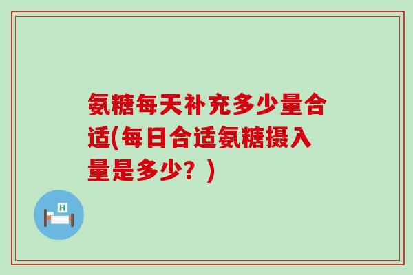 氨糖每天补充多少量合适(每日合适氨糖摄入量是多少？)