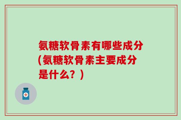 氨糖软骨素有哪些成分(氨糖软骨素主要成分是什么？)