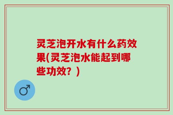 灵芝泡开水有什么药效果(灵芝泡水能起到哪些功效？)