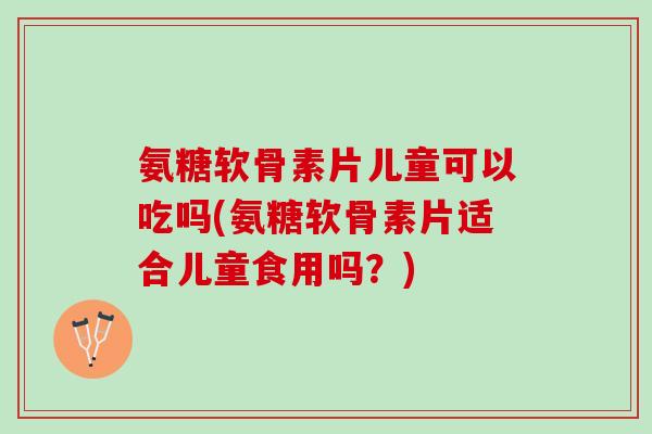 氨糖软骨素片儿童可以吃吗(氨糖软骨素片适合儿童食用吗？)