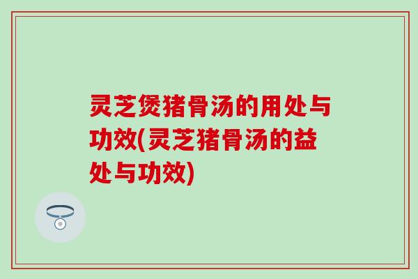 灵芝煲猪骨汤的用处与功效(灵芝猪骨汤的益处与功效)
