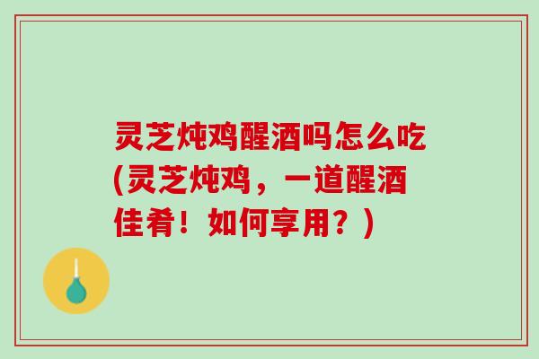 灵芝炖鸡醒酒吗怎么吃(灵芝炖鸡，一道醒酒佳肴！如何享用？)