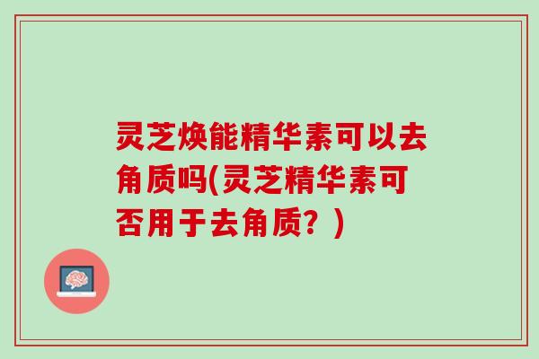 灵芝焕能精华素可以去角质吗(灵芝精华素可否用于去角质？)