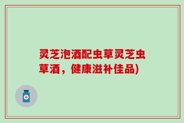 灵芝泡酒配虫草灵芝虫草酒，健康滋补佳品)