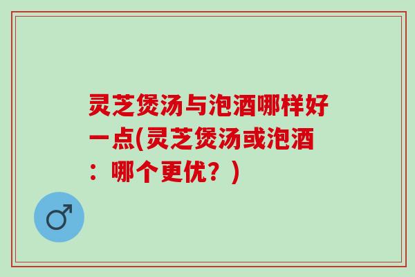 灵芝煲汤与泡酒哪样好一点(灵芝煲汤或泡酒：哪个更优？)