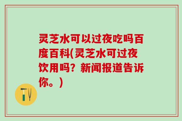 灵芝水可以过夜吃吗百度百科(灵芝水可过夜饮用吗？新闻报道告诉你。)