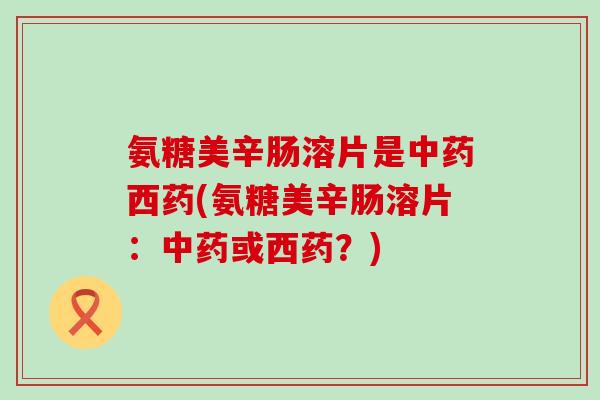 氨糖美辛肠溶片是中药西药(氨糖美辛肠溶片：中药或西药？)