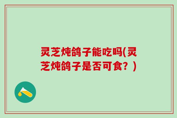 灵芝炖鸽子能吃吗(灵芝炖鸽子是否可食？)