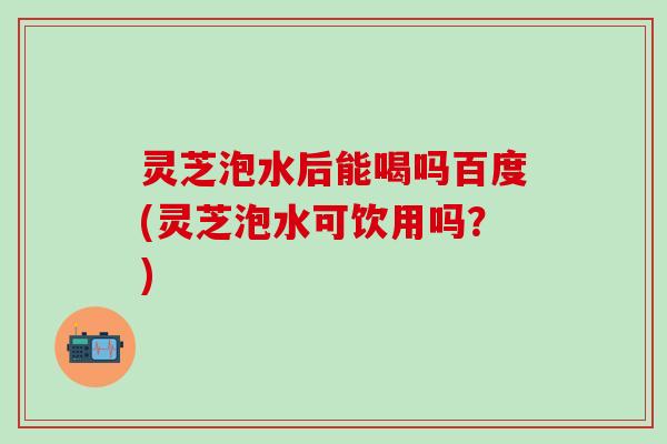 灵芝泡水后能喝吗百度(灵芝泡水可饮用吗？)