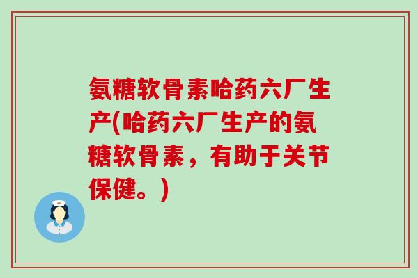 氨糖软骨素哈药六厂生产(哈药六厂生产的氨糖软骨素，有助于关节保健。)