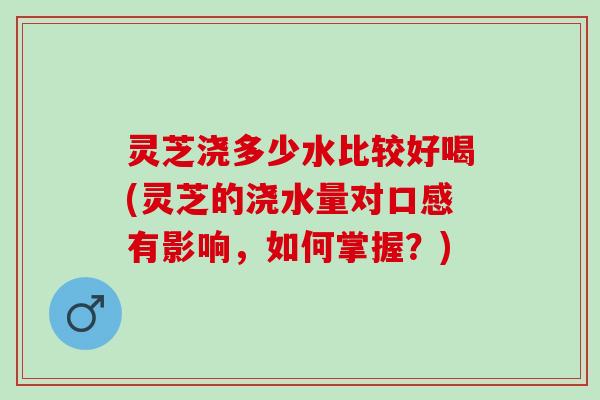 灵芝浇多少水比较好喝(灵芝的浇水量对口感有影响，如何掌握？)