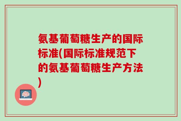 氨基葡萄糖生产的国际标准(国际标准规范下的氨基葡萄糖生产方法)