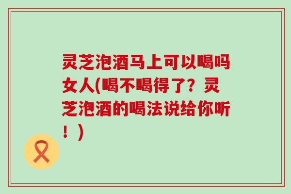 灵芝泡酒马上可以喝吗女人(喝不喝得了？灵芝泡酒的喝法说给你听！)
