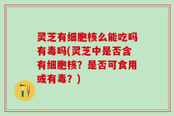 灵芝有细胞核么能吃吗有毒吗(灵芝中是否含有细胞核？是否可食用或有毒？)