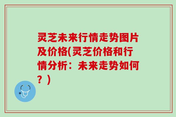灵芝未来行情走势图片及价格(灵芝价格和行情分析：未来走势如何？)