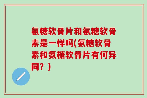 氨糖软骨片和氨糖软骨素是一样吗(氨糖软骨素和氨糖软骨片有何异同？)