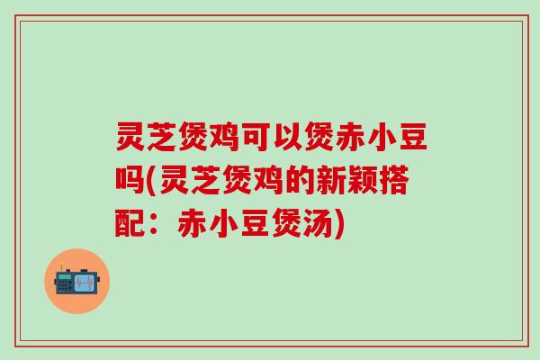 灵芝煲鸡可以煲赤小豆吗(灵芝煲鸡的新颖搭配：赤小豆煲汤)
