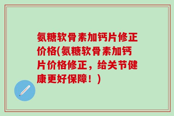氨糖软骨素加钙片修正价格(氨糖软骨素加钙片价格修正，给关节健康更好保障！)