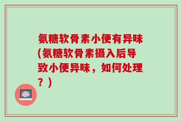 氨糖软骨素小便有异味(氨糖软骨素摄入后导致小便异味，如何处理？)