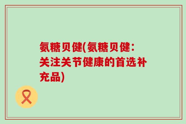 氨糖贝健(氨糖贝健：关注关节健康的首选补充品)