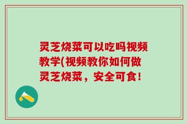 灵芝烧菜可以吃吗视频教学(视频教你如何做灵芝烧菜，安全可食！