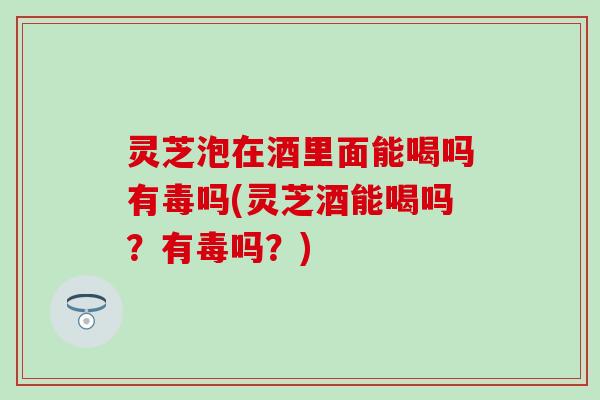 灵芝泡在酒里面能喝吗有毒吗(灵芝酒能喝吗？有毒吗？)
