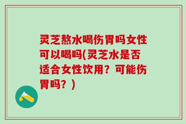 灵芝熬水喝伤胃吗女性可以喝吗(灵芝水是否适合女性饮用？可能伤胃吗？)