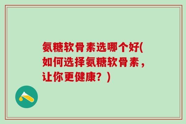 氨糖软骨素选哪个好(如何选择氨糖软骨素，让你更健康？)