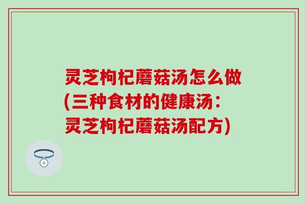 灵芝枸杞蘑菇汤怎么做(三种食材的健康汤：灵芝枸杞蘑菇汤配方)