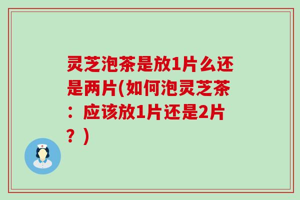 灵芝泡茶是放1片么还是两片(如何泡灵芝茶：应该放1片还是2片？)