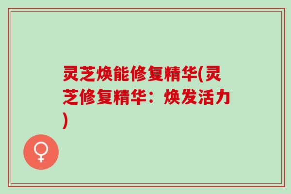 灵芝焕能修复精华(灵芝修复精华：焕发活力)
