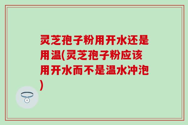 灵芝孢子粉用开水还是用温(灵芝孢子粉应该用开水而不是温水冲泡)