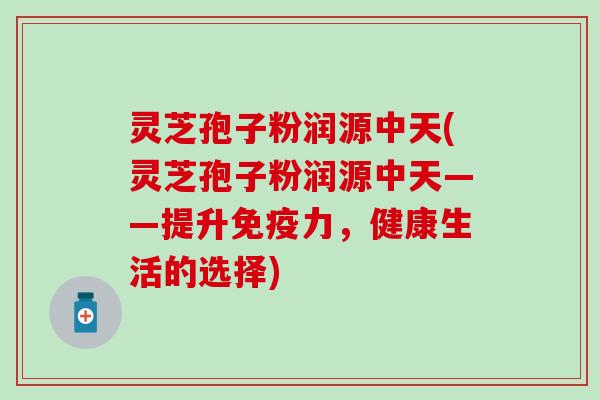 灵芝孢子粉润源中天(灵芝孢子粉润源中天——提升,健康生活的选择) 灵芝孢子粉润源中天(灵芝孢子粉润源中天——提升,健康生活的选择)
