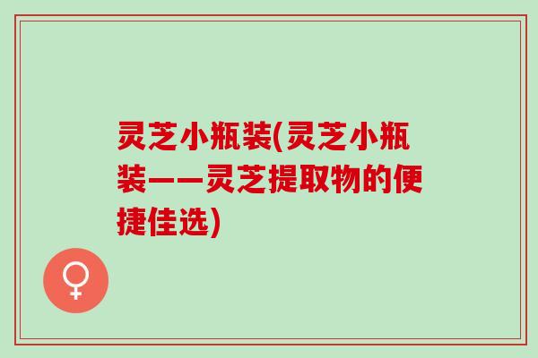 灵芝小瓶装(灵芝小瓶装——灵芝提取物的便捷佳选)