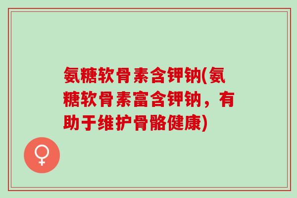 氨糖软骨素含钾钠(氨糖软骨素富含钾钠，有助于维护骨骼健康)