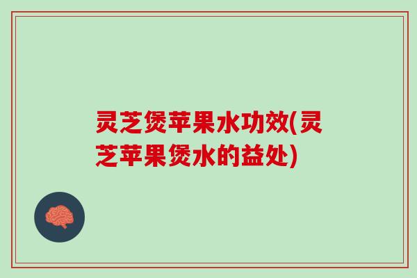 灵芝煲苹果水功效(灵芝苹果煲水的益处)