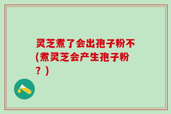 灵芝煮了会出孢子粉不(煮灵芝会产生孢子粉？)