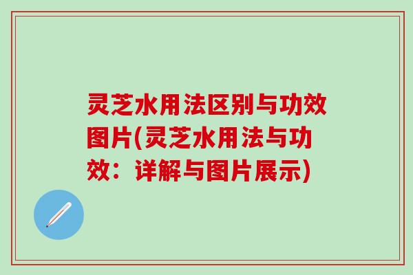 灵芝水用法区别与功效图片(灵芝水用法与功效：详解与图片展示)